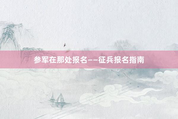 参军在那处报名——征兵报名指南