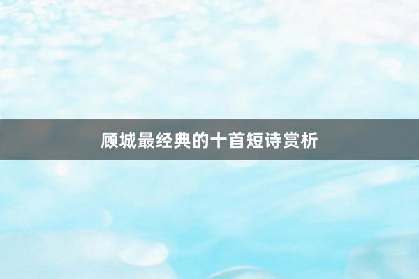 顾城最经典的十首短诗赏析