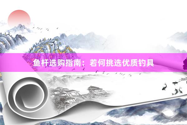 鱼杆选购指南：若何挑选优质钓具